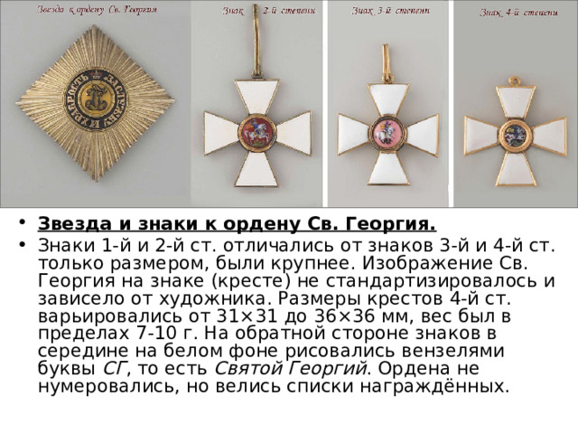 Звезда и знаки к ордену Св. Георгия.  Знаки 1-й и 2-й ст. отличались от знаков 3-й и 4-й ст. только размером, были крупнее. Изображение Св. Георгия на знаке (кресте) не стандартизировалось и зависело от художника. Размеры крестов 4-й ст. варьировались от 31×31 до 36×36 мм, вес был в пределах 7-10 г. На обратной стороне знаков в середине на белом фоне рисовались вензелями буквы  СГ , то есть  Святой Георгий . Ордена не нумеровались, но велись списки награждённых. 