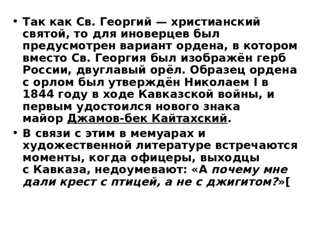 Так как Св. Георгий — христианский святой, то для иноверцев был предусмотрен вариант ордена, в котором вместо Св. Георгия был изображён герб России, двуглавый орёл. Образец ордена с орлом был утверждён Николаем I в 1844 году в ходе Кавказской войны, и первым удостоился нового знака майор  Джамов-бек Кайтахский . В связи с этим в мемуарах и художественной литературе встречаются моменты, когда офицеры, выходцы с Кавказа, недоумевают: «А почему мне дали крест с птицей, а не с джигитом? »[ 