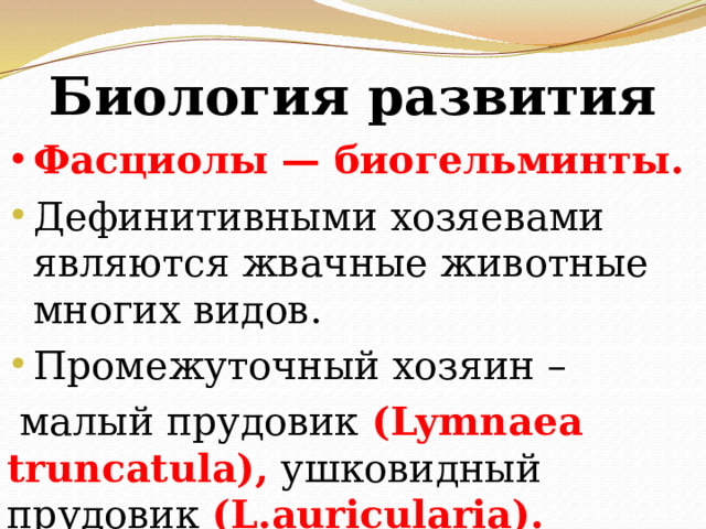 Биология развития Фасциолы — биогельминты. Дефинитивными хозяевами являются жвачные животные многих видов. Промежуточный хозяин –  малый прудовик (Lymnaea truncatula), ушковидный прудовик (L.auricularia). 