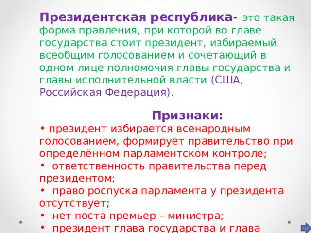 Президентская республика- это такая форма правления, при которой во главе государства стоит президент, избираемый всеобщим голосованием и сочетающий в одном лице полномочия главы государства и главы исполнительной власти (США, Российская Федерация) .  Признаки:  президент избирается всенародным голосованием, формирует правительство при определённом парламентском контроле;  ответственность правительства перед президентом;  право роспуска парламента у президента отсутствует;  нет поста премьер – министра;  президент глава государства и глава исполнительной власти; 