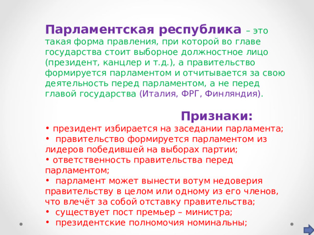Парламентская республика – это такая форма правления, при которой во главе государства стоит выборное должностное лицо (президент, канцлер и т.д.), а правительство формируется парламентом и отчитывается за свою деятельность перед парламентом, а не перед главой государства  (Италия, ФРГ, Финляндия) .  Признаки:  президент избирается на заседании парламента;  правительство формируется парламентом из лидеров победившей на выборах партии;  ответственность правительства перед парламентом;  парламент может вынести вотум недоверия правительству в целом или одному из его членов, что влечёт за собой отставку правительства;  существует пост премьер – министра;  президентские полномочия номинальны; 