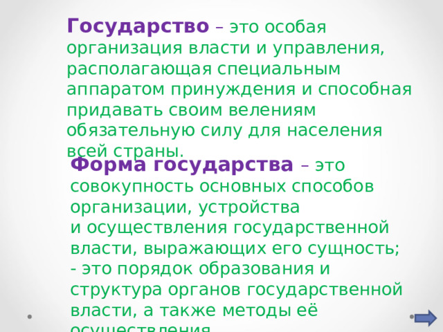 Государство – это особая организация власти и управления, располагающая специальным аппаратом принуждения и способная придавать своим велениям обязательную силу для населения всей страны. Форма государства – это совокупность основных способов организации, устройства и осуществления государственной власти, выражающих его сущность; - это порядок образования и структура органов государственной власти, а также методы её осуществления. 