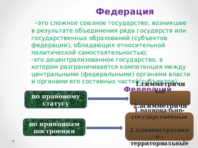  Федерация  – это сложное союзное государство, возникшее в результате объединения ряда государств или государственных образований (субъектов федерации), обладающих относительной политической самостоятельностью; это децентрализованное государство, в котором разграничивается компетенция между центральными (федеральными) органами власти и органами его составных частей(субъектов).  Федерации различают  1.симметричные  2.асимметричные по правовому статусу 1.национально- государственные  2.административно - территориальные по принципам построения 