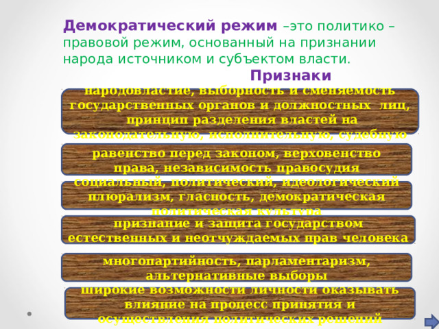Демократический режим –это политико – правовой режим, основанный на признании народа источником и субъектом власти.   Признаки  народовластие, выборность и сменяемость государственных органов и должностных лиц, принцип разделения властей на законодательную, исполнительную, судебную равенство перед законом, верховенство права, независимость правосудия социальный, политический, идеологический плюрализм, гласность, демократическая политическая культура признание и защита государством естественных и неотчуждаемых прав человека многопартийность, парламентаризм, альтернативные выборы широкие возможности личности оказывать влияние на процесс принятия и осуществления политических решений 