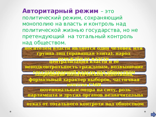 Авторитарный режим – это политический режим, сохраняющий монополию на власть и контроль над политической жизнью государства, но не претендующий на тотальный контроль над обществом.  Признаки носителем власти является один человек или группа лиц (правящая элита), народ отчуждён от власти централизация власти и её неподконтрольность гражданам, возвышение государственной власти над обществом запрещение политической оппозиции, формальный характер выборов, частичная цензура СМИ потенциальная опора на силу, роль парламента и других органов незначительна отказ от тотального контроля над обществом 