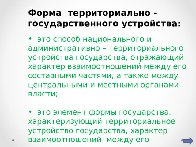 Форма территориально - государственного устройства:  это способ национального и административно – территориального устройства государства, отражающий характер взаимоотношений между его составными частями, а также между центральными и местными органами власти;  это элемент формы государства, характеризующий территориальное устройство государства, характер взаимоотношений между его составными частями, центральными (высшими) и местными органами; 
