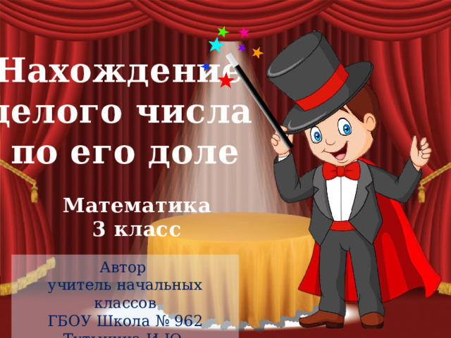 Нахождение целого числа по его доле Математика 3 класс Автор учитель начальных классов ГБОУ Школа № 962 Тутынина И.Ю . 