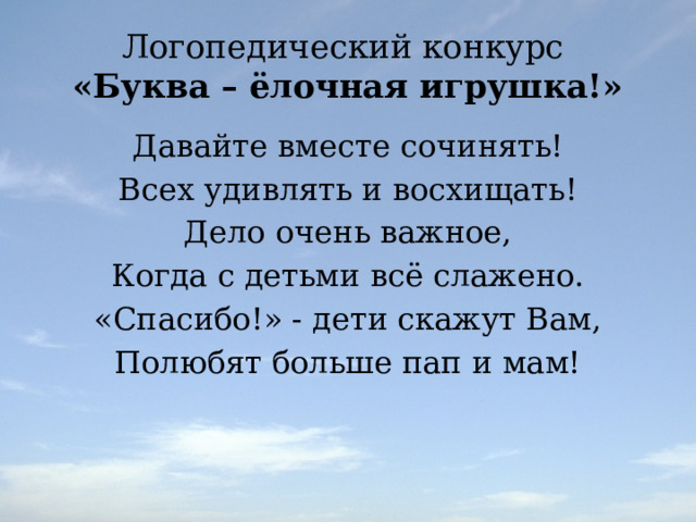 Логопедический конкурс  «Буква – ёлочная игрушка!» Давайте вместе сочинять! Всех удивлять и восхищать! Дело очень важное, Когда с детьми всё слажено. «Спасибо!» - дети скажут Вам, Полюбят больше пап и мам! 