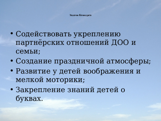    Задачи Конкурса       Содействовать укреплению партнёрских отношений ДОО и семьи; Создание праздничной атмосферы; Развитие у детей воображения и мелкой моторики; Закрепление знаний детей о буквах. 