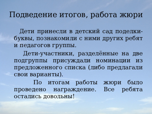 Подведение итогов, работа жюри  Дети принесли в детский сад поделки-буквы, познакомили с ними других ребят и педагогов группы.  Дети-участники, разделённые на две подгруппы присуждали номинации из предложенного списка (либо предлагали свои варианты).  По итогам работы жюри было проведено награждение. Все ребята остались довольны! 
