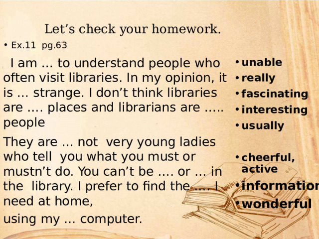  Let’s check your homework. unable really fascinating interesting usually  cheerful, active information wonderful Ex.11 pg.63  I am … to understand people who often visit libraries. In my opinion, it is … strange. I don’t think libraries are …. places and librarians are ….. people They are … not very young ladies who tell you what you must or mustn’t do. You can’t be …. or … in the library. I prefer to find the …. I need at home, using my … computer. 