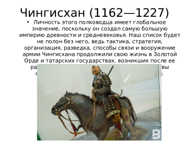 Чингисхан (1162—1227) Личность этого полководца имеет глобальное значение, поскольку он создал самую большую империю древности и средневековья. Наш список будет не полон без него, ведь тактика, стратегия, организация, разведка, способы связи и вооружение армии Чингисхана продолжили свою жизнь в Золотой Орде и татарских государствах, возникших после ее распада. Военное искусство татарской державы оказало влияние на войско Московской Руси.   