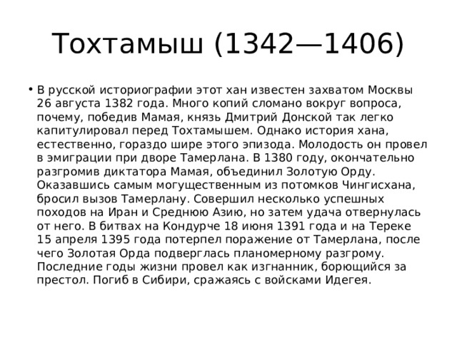 Тохтамыш (1342—1406) В русской историографии этот хан известен захватом Москвы 26 августа 1382 года. Много копий сломано вокруг вопроса, почему, победив Мамая, князь Дмитрий Донской так легко капитулировал перед Тохтамышем. Однако история хана, естественно, гораздо шире этого эпизода. Молодость он провел в эмиграции при дворе Тамерлана. В 1380 году, окончательно разгромив диктатора Мамая, объединил Золотую Орду. Оказавшись самым могущественным из потомков Чингисхана, бросил вызов Тамерлану. Совершил несколько успешных походов на Иран и Среднюю Азию, но затем удача отвернулась от него. В битвах на Кондурче 18 июня 1391 года и на Тереке 15 апреля 1395 года потерпел поражение от Тамерлана, после чего Золотая Орда подверглась планомерному разгрому. Последние годы жизни провел как изгнанник, борющийся за престол. Погиб в Сибири, сражаясь с войсками Идегея. 