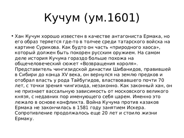 Кучум (ум.1601) Хан Кучум хорошо известен в качестве антагониста Ермака, но его образ теряется где-то в толчее среди татарского войска на картине Сурикова. Как будто он часть «природного хаоса», который должен быть покорен русским оружием. На самом деле история Кучума гораздо больше похожа на общечеловеческий сюжет «Возвращения короля». Представитель чингизидской династии Шибанидов, правившей в Сибири до конца XV века, он вернулся на землю предков и отобрал власть у рода Тайбугидов, властвовавшего почти 70 лет, с точки зрения чингизида, незаконно. Как законный хан, он не признает вассальную зависимость от московского великого князя, с недавних пор именующего себя царем. Именно это лежало в основе конфликта. Война Кучума против казаков Ермака не закончилась в 1581 году занятием Искера. Сопротивление продолжалось еще 20 лет и стоило жизни Ермаку. 