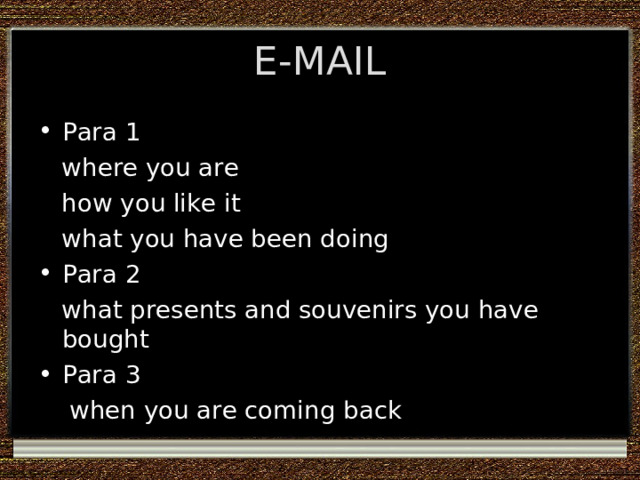 E-MAIL Para 1  where you are  how you like it  what you have been doing Para 2  what presents and souvenirs you have bought Para 3  when you are coming back 