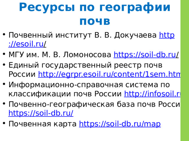 Ресурсы по географии почв Почвенный институт В. В. Докучаева http ://esoil.ru /  МГУ им. М. В. Ломоносова https ://soil-db.ru /  Единый государственный реестр почв России http://egrpr.esoil.ru/content/1sem.html  Информационно-справочная система по классификации почв России http://infosoil.ru/  Почвенно-географическая база почв России https:// soil-db.ru/ Почвенная карта https://soil-db.ru/map  