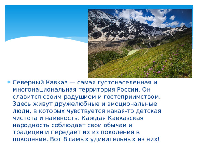 Северный Кавказ — самая густонаселенная и многонациональная территория России. Он славится своим радушием и гостеприимством. Здесь живут дружелюбные и эмоциональные люди, в которых чувствуется какая-то детская чистота и наивность. Каждая Кавказская народность соблюдает свои обычаи и традиции и передает их из поколения в поколение. Вот 8 самых удивительных из них!   