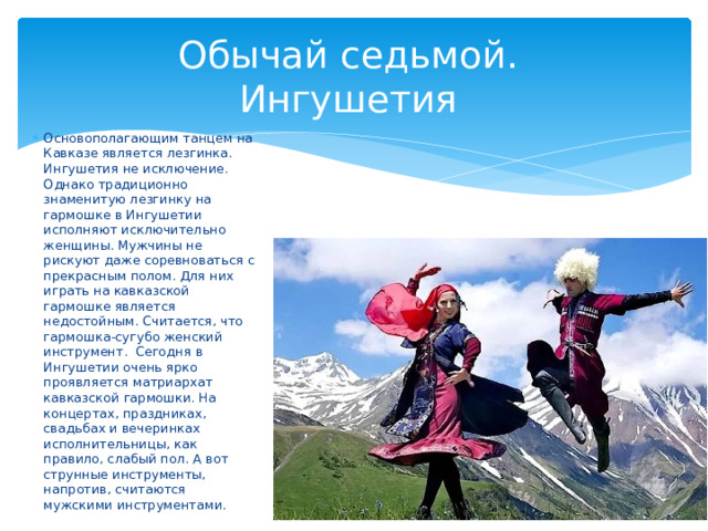 Обычай седьмой.  Ингушетия Основополагающим танцем на Кавказе является лезгинка. Ингушетия не исключение. Однако традиционно знаменитую лезгинку на гармошке в Ингушетии исполняют исключительно женщины. Мужчины не рискуют даже соревноваться с прекрасным полом. Для них играть на кавказской гармошке является недостойным. Считается, что гармошка-сугубо женский инструмент. Сегодня в Ингушетии очень ярко проявляется матриархат кавказской гармошки. На концертах, праздниках, свадьбах и вечеринках исполнительницы, как правило, слабый пол. А вот струнные инструменты, напротив, считаются мужскими инструментами. 