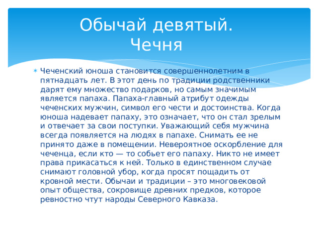 Обычай девятый.  Чечня Чеченский юноша становится совершеннолетним в пятнадцать лет. В этот день по традиции родственники дарят ему множество подарков, но самым значимым является папаха. Папаха-главный атрибут одежды чеченских мужчин, символ его чести и достоинства. Когда юноша надевает папаху, это означает, что он стал зрелым и отвечает за свои поступки. Уважающий себя мужчина всегда появляется на людях в папахе. Снимать ее не принято даже в помещении. Невероятное оскорбление для чеченца, если кто — то собьет его папаху. Никто не имеет права прикасаться к ней. Только в единственном случае снимают головной убор, когда просят пощадить от кровной мести. Обычаи и традиции – это многовековой опыт общества, сокровище древних предков, которое ревностно чтут народы Северного Кавказа. 