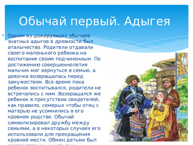 Обычай первый. Адыгея Одним из шокирующих обычаев знатных адыгов в древности был аталычество. Родители отдавали своего маленького ребенка на воспитание своим подчиненным. По достижению совершеннолетия мальчик мог вернуться в семью, а девочка возвращалась перед замужеством. Все время пока ребенок воспитывался, родители не встречались с ним. Возвращался же ребенок в присутствии свидетелей, как правило, семерых чтобы отец с матерью не усомнились в его кровном родстве. Обычай символизировал дружбу между семьями, а в некоторых случаях его использовали для прекращения кровной мести. Обмен детьми был распространен и у других кавказских народов, но в наше время обычай себя изжил. 