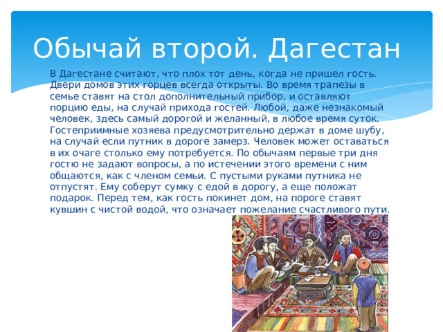 Обычай второй. Дагестан В Дагестане считают, что плох тот день, когда не пришел гость. Двери домов этих горцев всегда открыты. Во время трапезы в семье ставят на стол дополнительный прибор, и оставляют порцию еды, на случай прихода гостей. Любой, даже незнакомый человек, здесь самый дорогой и желанный, в любое время суток. Гостеприимные хозяева предусмотрительно держат в доме шубу, на случай если путник в дороге замерз. Человек может оставаться в их очаге столько ему потребуется. По обычаям первые три дня гостю не задают вопросы, а по истечении этого времени с ним общаются, как с членом семьи. С пустыми руками путника не отпустят. Ему соберут сумку с едой в дорогу, а еще положат подарок. Перед тем, как гость покинет дом, на пороге ставят кувшин с чистой водой, что означает пожелание счастливого пути. 