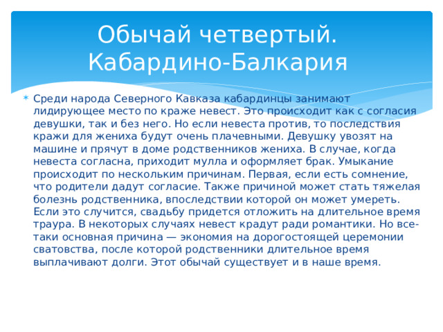 Обычай четвертый.  Кабардино-Балкария Среди народа Северного Кавказа кабардинцы занимают лидирующее место по краже невест. Это происходит как с согласия девушки, так и без него. Но если невеста против, то последствия кражи для жениха будут очень плачевными. Девушку увозят на машине и прячут в доме родственников жениха. В случае, когда невеста согласна, приходит мулла и оформляет брак. Умыкание происходит по нескольким причинам. Первая, если есть сомнение, что родители дадут согласие. Также причиной может стать тяжелая болезнь родственника, впоследствии которой он может умереть. Если это случится, свадьбу придется отложить на длительное время траура. В некоторых случаях невест крадут ради романтики. Но все-таки основная причина — экономия на дорогостоящей церемонии сватовства, после которой родственники длительное время выплачивают долги. Этот обычай существует и в наше время.   