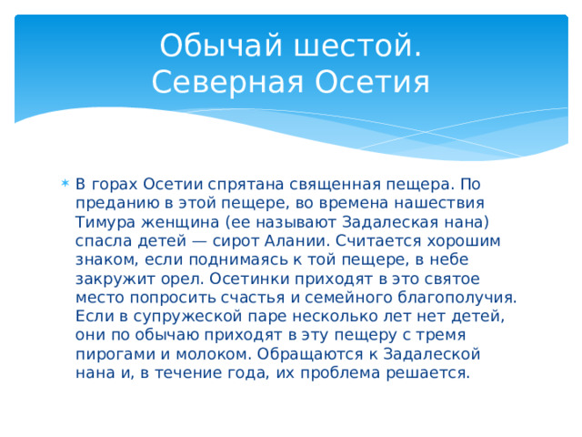 Обычай шестой.  Северная Осетия В горах Осетии спрятана священная пещера. По преданию в этой пещере, во времена нашествия Тимура женщина (ее называют Задалеская нана) спасла детей — сирот Алании. Считается хорошим знаком, если поднимаясь к той пещере, в небе закружит орел. Осетинки приходят в это святое место попросить счастья и семейного благополучия. Если в супружеской паре несколько лет нет детей, они по обычаю приходят в эту пещеру с тремя пирогами и молоком. Обращаются к Задалеской нана и, в течение года, их проблема решается. 
