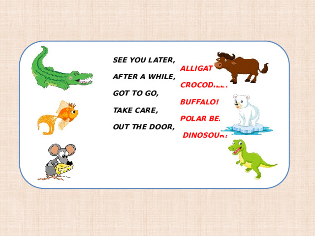 SEE YOU LATER,  ALLIGATOR!  AFTER A WHILE,  CROCODILE!  GOT TO GO,  BUFFALO!  TAKE CARE,  POLAR BEAR! OUT THE DOOR,  DINOSOUR!    