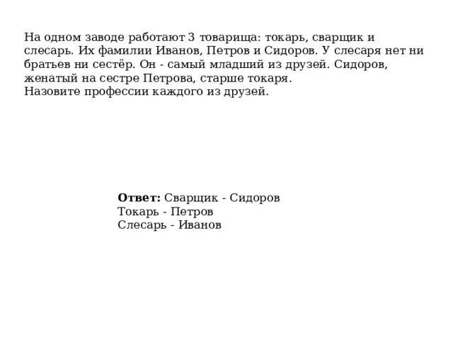 На одном заводе работают 3 товарища: токарь, сварщик и слесарь. Их фамилии Иванов, Петров и Сидоров. У слесаря нет ни братьев ни сестёр. Он - самый младший из друзей. Сидоров, женатый на сестре Петрова, старше токаря. Назовите профессии каждого из друзей. Ответ:  Сварщик - Сидоров  Токарь - Петров  Слесарь - Иванов 