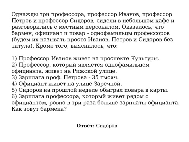 Однажды три профессора, профессор Иванов, профессор Петров и профессор Сидоров, сидели в небольшом кафе и разговорились с местным персоналом. Оказалось, что бармен, официант и повар - однофамильцы профессоров (будем их называть просто Иванов, Петров и Сидоров без титула). Кроме того, выяснилось, что:   1) Профессор Иванов живет на проспекте Культуры.  2) Профессор, который является однофамильцем официанта, живет на Рижской улице.  3) Зарплата проф. Петрова - 35 тысяч.  4) Официант живет на улице Заречной.  5) Сидоров на прошлой неделе обыграл повара в карты.  6) Зарплата профессора, который живет рядом с официантом, ровно в три раза больше зарплаты официанта. Как зовут бармена? Ответ:  Сидоров 