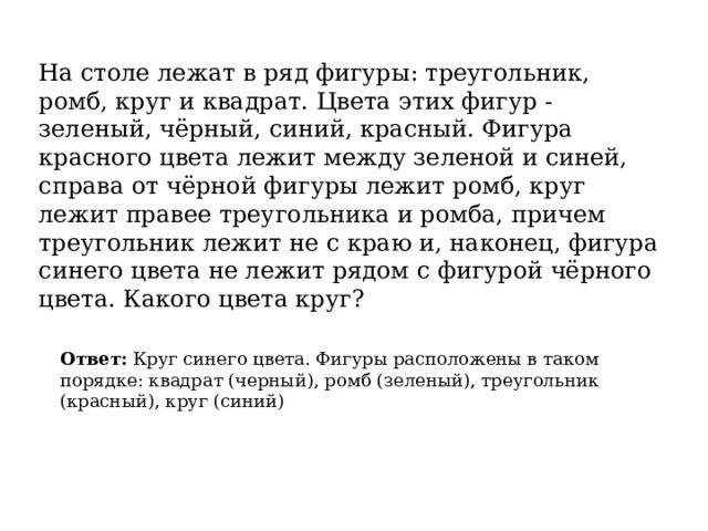 На столе лежат в ряд фигуры: треугольник, ромб, круг и квадрат. Цвета этих фигур - зеленый, чёрный, синий, красный. Фигура красного цвета лежит между зеленой и синей, справа от чёрной фигуры лежит ромб, круг лежит правее треугольника и ромба, причем треугольник лежит не с краю и, наконец, фигура синего цвета не лежит рядом с фигурой чёрного цвета. Какого цвета круг? Ответ:  Круг синего цвета. Фигуры расположены в таком порядке: квадрат (черный), ромб (зеленый), треугольник (красный), круг (синий) 