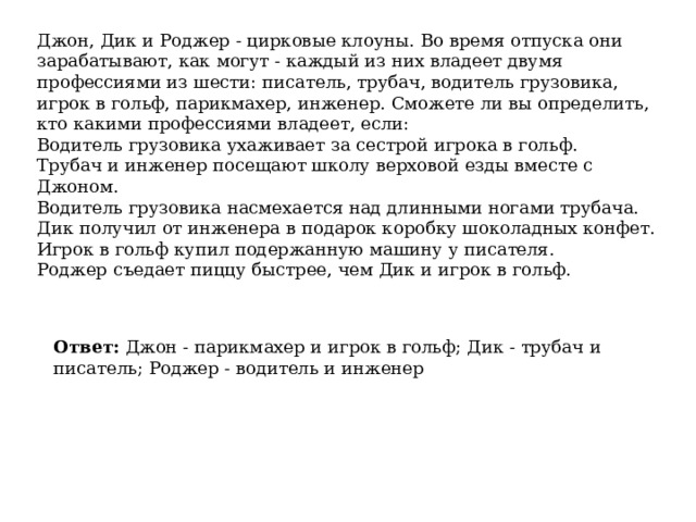Джон, Дик и Роджер - цирковые клоуны. Во время отпуска они зарабатывают, как могут - каждый из них владеет двумя профессиями из шести: писатель, трубач, водитель грузовика, игрок в гольф, парикмахер, инженер. Сможете ли вы определить, кто какими профессиями владеет, если: Водитель грузовика ухаживает за сестрой игрока в гольф. Трубач и инженер посещают школу верховой езды вместе с Джоном. Водитель грузовика насмехается над длинными ногами трубача. Дик получил от инженера в подарок коробку шоколадных конфет. Игрок в гольф купил подержанную машину у писателя. Роджер съедает пиццу быстрее, чем Дик и игрок в гольф. Ответ:  Джон - парикмахер и игрок в гольф; Дик - трубач и писатель; Роджер - водитель и инженер 