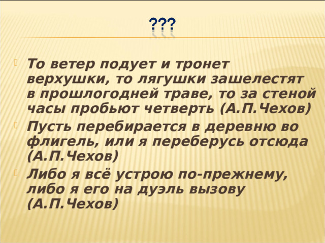То ветер подует и тронет верхушки, то лягушки зашелестят в прошлогодней траве, то за стеной часы пробьют четверть (А.П.Чехов) Пусть перебирается в деревню во флигель, или я переберусь отсюда (А.П.Чехов) Либо я всё устрою по-прежнему, либо я его на дуэль вызову (А.П.Чехов) 