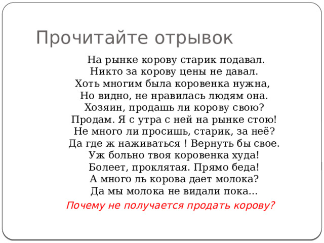 Прочитайте отрывок  На рынке корову старик подавал.  Никто за корову цены не давал.  Хоть многим была коровенка нужна,  Но видно, не нравилась людям она.  Хозяин, продашь ли корову свою?  Продам. Я с утра с ней на рынке стою!  Не много ли просишь, старик, за неё?  Да где ж наживаться ! Вернуть бы свое.  Уж больно твоя коровенка худа!  Болеет, проклятая. Прямо беда!  А много ль корова дает молока?  Да мы молока не видали пока... Почему не получается продать корову? 