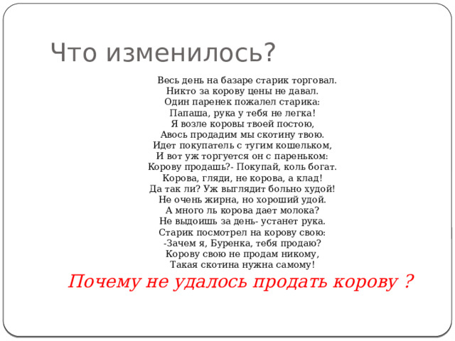 Что изменилось?  Весь день на базаре старик торговал.  Никто за корову цены не давал.  Один паренек пожалел старика:  Папаша, рука у тебя не легка!  Я возле коровы твоей постою,  Авось продадим мы скотину твою.  Идет покупатель с тугим кошельком,  И вот уж торгуется он с пареньком:  Корову продашь?- Покупай, коль богат.  Корова, гляди, не корова, а клад!  Да так ли? Уж выглядит больно худой!  Не очень жирна, но хороший удой.  А много ль корова дает молока?  Не выдоишь за день- устанет рука.  Старик посмотрел на корову свою:  -Зачем я, Буренка, тебя продаю?  Корову свою не продам никому,  Такая скотина нужна самому!  Почему не удалось продать корову ? 