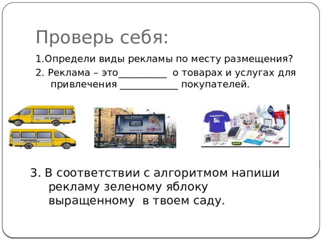 Проверь себя: 1.Определи виды рекламы по месту размещения? 2. Реклама – это__________ о товарах и услугах для привлечения ____________ покупателей. 3. В соответствии с алгоритмом напиши рекламу зеленому яблоку выращенному в твоем саду. 