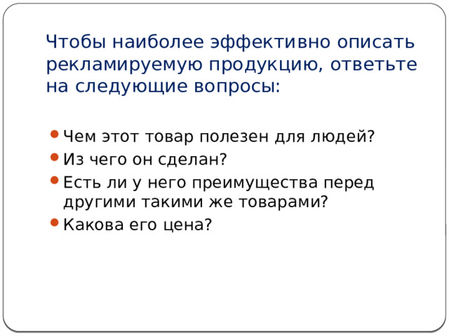 Чтобы наиболее эффективно описать рекламируемую продукцию, ответьте на следующие вопросы:   Чем этот товар полезен для людей? Из чего он сделан? Есть ли у него преимущества перед другими такими же товарами? Какова его цена? 