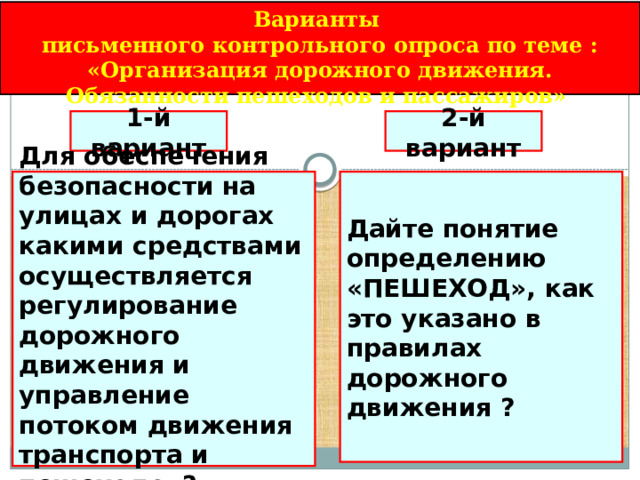 Варианты письменного контрольного опроса по теме : «Организация дорожного движения. Обязанности пешеходов и пассажиров» 1-й вариант 2-й вариант Дайте понятие определению «ПЕШЕХОД», как это указано в правилах дорожного движения ? Для обеспечения безопасности на улицах и дорогах какими средствами осуществляется регулирование дорожного движения и управление потоком движения транспорта и пешеходов? 