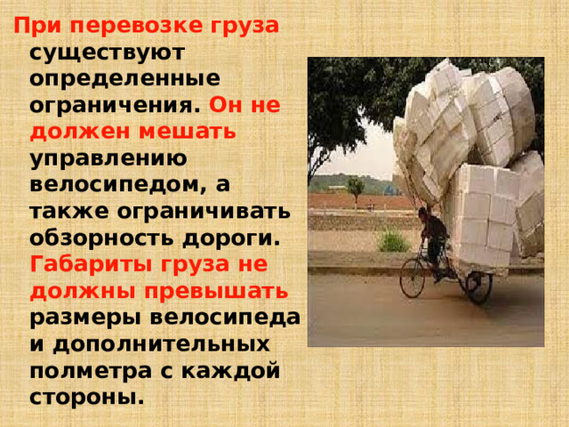 При перевозке груза существуют определенные ограничения. Он не должен мешать управлению велосипедом, а также ограничивать обзорность дороги. Габариты груза не должны превышать размеры велосипеда и дополнительных полметра с каждой стороны.   