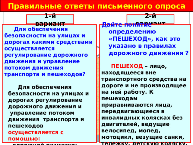 Правильные ответы письменного опроса 2-й вариант 1-й вариант Дайте понятие определению «ПЕШЕХОД», как это указано в правилах дорожного движения ?  Для обеспечения безопасности на улицах и дорогах какими средствами осуществляется регулирование дорожного движения и управление потоком движения транспорта и пешеходов?    ПЕШЕХОД – лицо, находящееся вне транспортного средства на дороге и не производящее на ней работу. К пешеходам приравниваются лица, передвигающиеся в инвалидных колясках без двигателей, ведущие велосипед, мопед, мотоцикл, везущие санки, тележку, детскую коляску.  Для обеспечения безопасности на улицах и дорогах регулирование дорожного движения и  управление потоком движения транспорта и пешеходов осуществляется с помощью: - дорожной разметки; - дорожных знаков; - светофоров.   