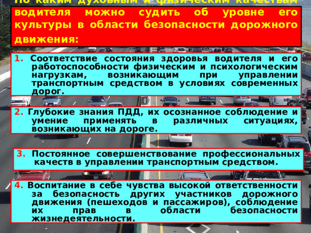 По каким духовным и физическим качествам водителя можно судить об уровне его культуры в области безопасности дорожного движения:  1. Соответствие состояния здоровья водителя и его работоспособности физическим и психологическим нагрузкам, возникающим при управлении транспортным средством в условиях современных дорог. 2. Глубокие знания ПДД, их осознанное соблюдение и умение применять в различных ситуациях, возникающих на дороге.  3. Постоянное совершенствование профессиональных качеств в управлении транспортным средством.  4. Воспитание в себе чувства высокой ответственности за безопасность других участников дорожного движения (пешеходов и пассажиров), соблюдение их прав в области безопасности жизнедеятельности.  