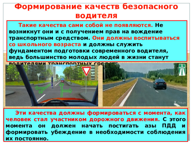 Формирование качеств безопасного водителя  Такие качества сами собой не появляются. Не возникнут они и с получением прав на вождение транспортным средством. Они должны воспитываться со школьного возраста и должны служить фундаментом подготовки современного водителя, ведь большинство молодых людей в жизни станут водителями транспортных средств.  Эти качества должны формироваться с момента, как человек стал участником дорожного движения. С этого момента он должен начать постигать азы ПДД и формировать убеждение в необходимости соблюдения их постоянно. 