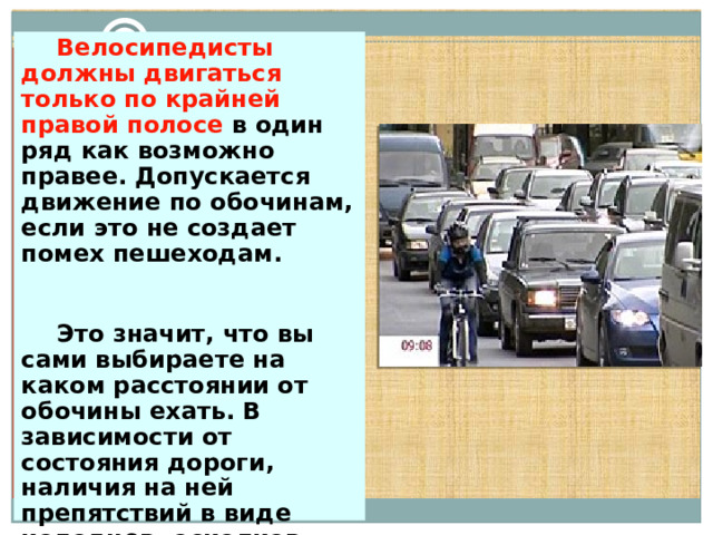  Велосипедисты должны двигаться только по крайней правой полосе в один ряд как возможно правее. Допускается движение по обочинам, если это не создает помех пешеходам.   Это значит, что вы сами выбираете на каком расстоянии от обочины ехать. В зависимости от состояния дороги, наличия на ней препятствий в виде колодцев, осколков стекла и т.п. 