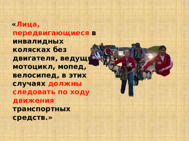  « Лица, передвигающиеся в инвалидных колясках без двигателя, ведущие мотоцикл, мопед, велосипед, в этих случаях должны следовать по ходу движения транспортных средств.» 
