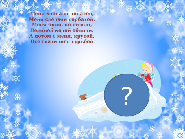 Меня хлопали лопатой, Меня сделали горбатой. Меня били, колотили, Ледяной водой облили, А потом с меня, крутой, Все скатилися гурьбой . ? 