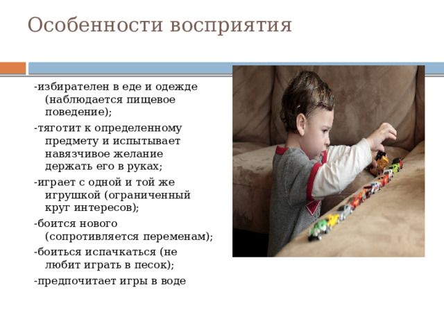 Особенности восприятия   -избирателен в еде и одежде (наблюдается пищевое поведение); -тяготит к определенному предмету и испытывает навязчивое желание держать его в руках; -играет с одной и той же игрушкой (ограниченный круг интересов); -боится нового (сопротивляется переменам); -боиться испачкаться (не любит играть в песок); -предпочитает игры в воде 