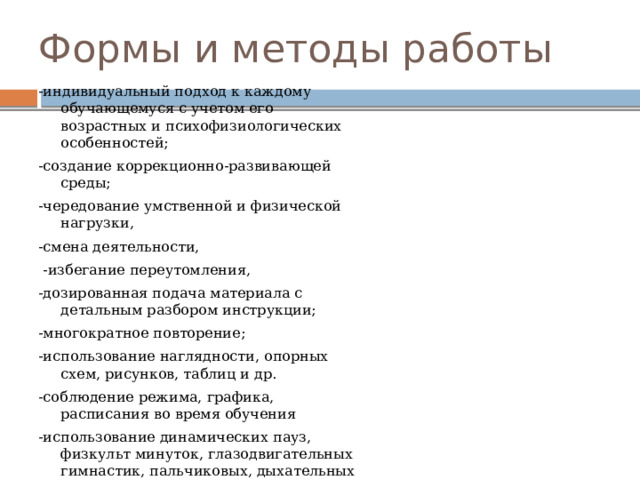 Формы и методы работы -индивидуальный подход к каждому обучающемуся с учетом его возрастных и психофизиологических особенностей; -создание коррекционно-развивающей среды; -чередование умственной и физической нагрузки, -смена деятельности,  -избегание переутомления, -дозированная подача материала с детальным разбором инструкции; -многократное повторение; -использование наглядности, опорных схем, рисунков, таблиц и др.  -соблюдение режима, графика, расписания во время обучения -использование динамических пауз, физкульт минуток, глазодвигательных гимнастик, пальчиковых, дыхательных гимнастик, -жетоны как способ подведения итогов в конце занятия 