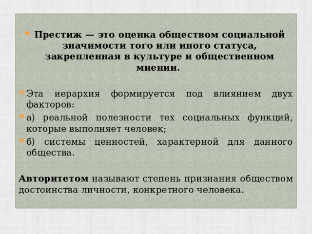 Престиж — это оценка обществом социальной значимости того или иного статуса, закрепленная в культуре и общественном мнении. Эта иерархия формируется под влиянием двух факторов: а) реальной полезности тех социальных функций, которые выполняет человек; б) системы ценностей, характерной для данного общества. Авторитетом называют степень признания обществом достоинства личности, конкретного человека. 