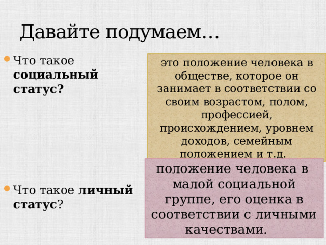 Давайте подумаем… Что такое социальный статус?      Что такое личный статус ? это положение человека в обществе, которое он занимает в соответствии со своим возрастом, полом, профессией, происхождением, уровнем доходов, семейным положением и т.д.  положение человека в малой социальной группе, его оценка в соответствии с личными качествами.  