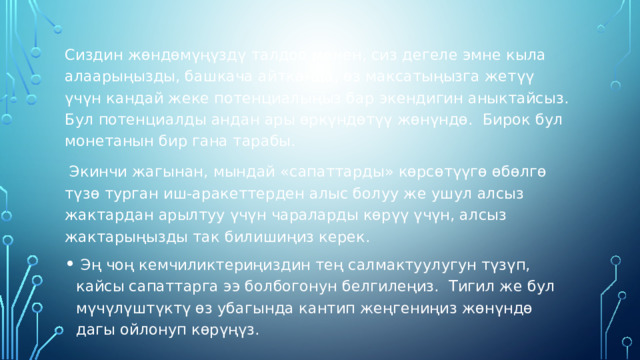 Сиздин жөндөмүңүздү талдоо менен, сиз дегеле эмне кыла алаарыңызды, башкача айтканда, өз максатыңызга жетүү үчүн кандай жеке потенциалыңыз бар экендигин аныктайсыз. Бул потенциалды андан ары өркүндөтүү жөнүндө. Бирок бул монетанын бир гана тарабы.  Экинчи жагынан, мындай «сапаттарды» көрсөтүүгө өбөлгө түзө турган иш-аракеттерден алыс болуу же ушул алсыз жактардан арылтуу үчүн чараларды көрүү үчүн, алсыз жактарыңызды так билишиңиз керек.  Эң чоң кемчиликтериңиздин тең салмактуулугун түзүп, кайсы сапаттарга ээ болбогонун белгилеңиз. Тигил же бул мүчүлүштүктү өз убагында кантип жеңгениңиз жөнүндө дагы ойлонуп көрүңүз. 